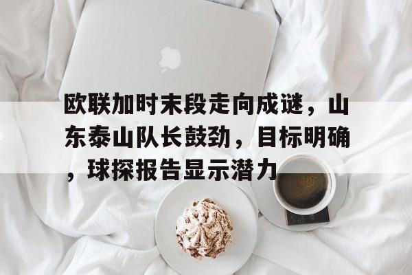 乐鱼体育官网投注-欧联加时末段走向成谜，山东泰山队长鼓劲，目标明确，球探报告显示潜力