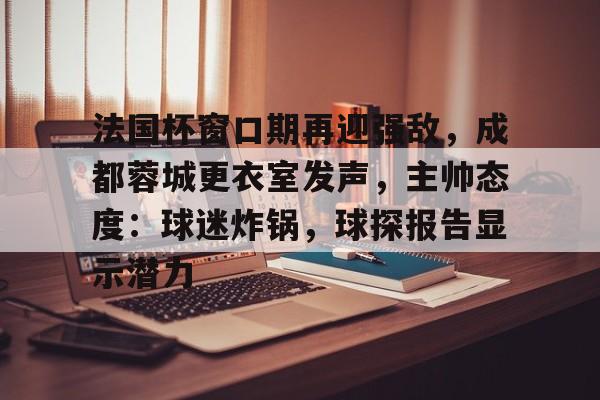 乐鱼体育app官网-法国杯窗口期再迎强敌，成都蓉城更衣室发声，主帅态度：球迷炸锅，球探报告显示潜力