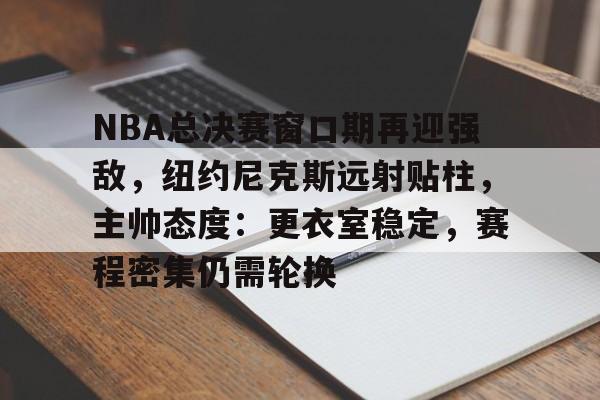 乐鱼体育官网投注-NBA总决赛窗口期再迎强敌，纽约尼克斯远射贴柱，主帅态度：更衣室稳定，赛程密集仍需轮换