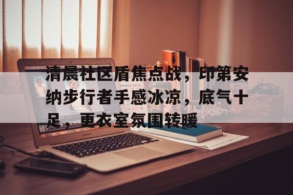 乐鱼体育app官网-清晨社区盾焦点战，印第安纳步行者手感冰凉，底气十足，更衣室氛围转暖